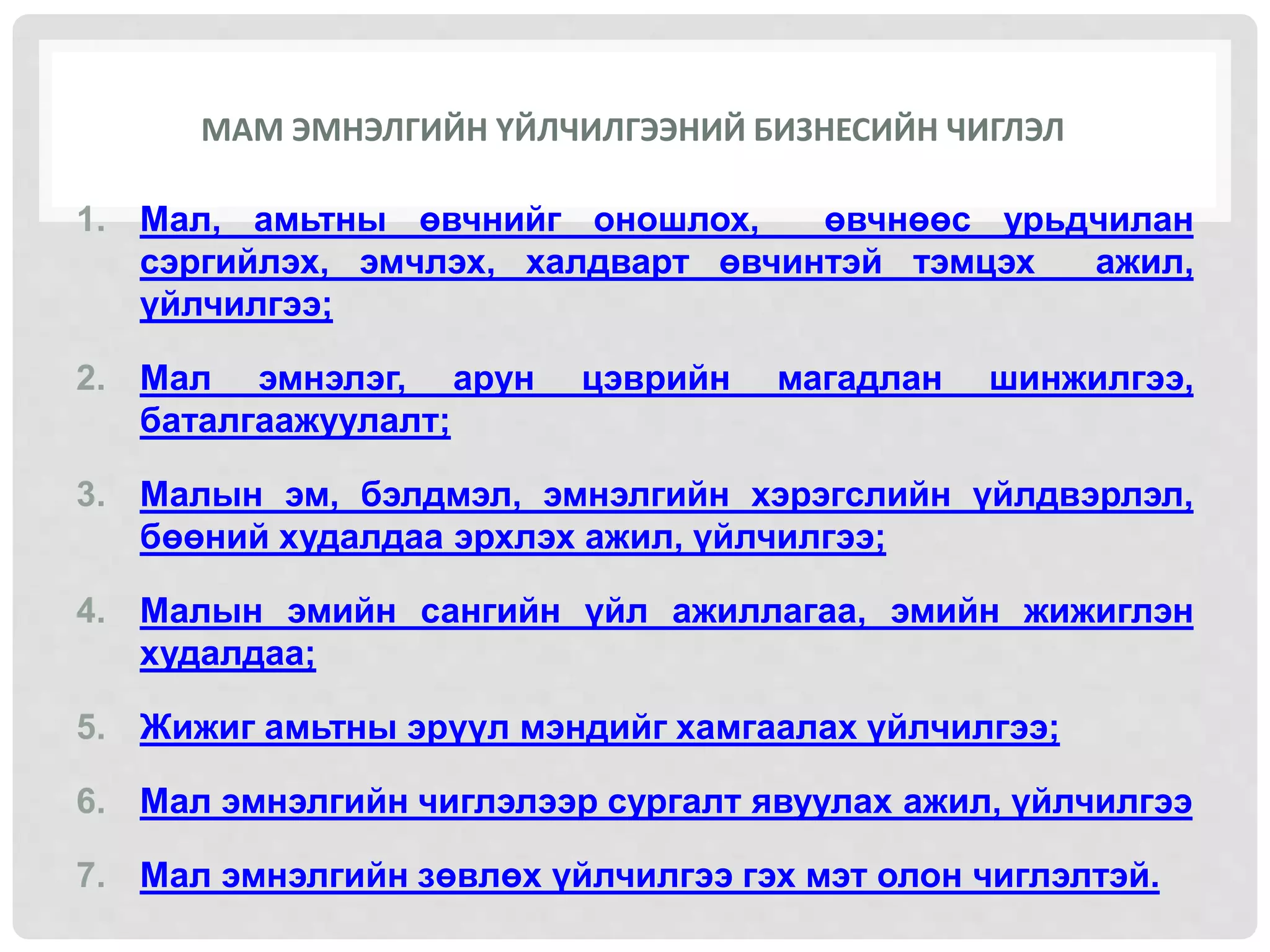 МАМ ЭМНЭЛГИЙН ҮЙЛЧИЛГЭЭНИЙ БИЗНЕСИЙН ЧИГЛЭЛ
1. Мал, амьтны өвчнийг оношлох, өвчнөөс урьдчилан
сэргийлэх, эмчлэх, халдварт өвчинтэй тэмцэх ажил,
үйлчилгээ;
2. Мал эмнэлэг, арун цэврийн магадлан шинжилгээ,
баталгаажуулалт;
3. Малын эм, бэлдмэл, эмнэлгийн хэрэгслийн үйлдвэрлэл,
бөөний худалдаа эрхлэх ажил, үйлчилгээ;
4. Малын эмийн сангийн үйл ажиллагаа, эмийн жижиглэн
худалдаа;
5. Жижиг амьтны эрүүл мэндийг хамгаалах үйлчилгээ;
6. Мал эмнэлгийн чиглэлээр сургалт явуулах ажил, үйлчилгээ
7. Мал эмнэлгийн зөвлөх үйлчилгээ гэх мэт олон чиглэлтэй.
 
