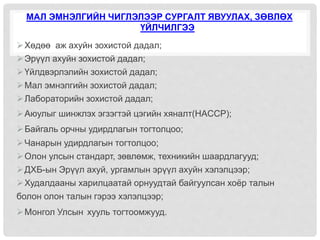 МАЛ ЭМНЭЛГИЙН ЧИГЛЭЛЭЭР СУРГАЛТ ЯВУУЛАХ, ЗӨВЛӨХ
ҮЙЛЧИЛГЭЭ
Хөдөө аж ахуйн зохистой дадал;
Эрүүл ахуйн зохистой дадал;
Үйлдвэрлэлийн зохистой дадал;
Мал эмнэлгийн зохистой дадал;
Лабораторийн зохистой дадал;
Аюулыг шинжлэх эгзэгтэй цэгийн хяналт(HACCP);
Байгаль орчны удирдлагын тогтолцоо;
Чанарын удирдлагын тогтолцоо;
Олон улсын стандарт, зөвлөмж, техникийн шаардлагууд;
ДХБ-ын Эрүүл ахуй, ургамлын эрүүл ахуйн хэлэлцээр;
Худалдааны харилцаатай орнуудтай байгуулсан хоёр талын
болон олон талын гэрээ хэлэлцээр;
Монгол Улсын хууль тогтоомжууд.
 