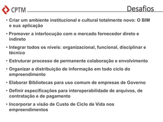Desafios
• Criar um ambiente institucional e cultural totalmente novo: O BIM
e sua aplicação
• Promover a interlocução com o mercado fornecedor direto e
indireto
• Integrar todos os níveis: organizacional, funcional, disciplinar e
técnico
• Estruturar processo de permanente colaboração e envolvimento
• Organizar a distribuição de informação em todo ciclo do
empreendimento
• Elaborar Bibliotecas para uso comum de empresas de Governo
• Definir especificações para interoperabilidade de arquivos, de
contratação e de pagamento
• Incorporar a visão de Custo de Ciclo de Vida nos
empreendimentos
 