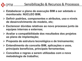 Sensibilização & Recursos & Processos
 Estabelecer o plano de execução BIM a ser adotado e
monitorado: NÚCLEO BIM;
 Definir padrões, componentes e atributos, uso e níveis
de desenvolvimento do modelo, etc;
 Esclarecer dúvidas relativas ao novo processo junto às
equipes internas e externas;
 Avaliar a compatibilidade dos resultados dos projetos
ao plano de implantação;
 Proposta de estrutura tecnológica e de treinamento;
 Entendimento do conceito BIM, aplicações e usos,
principais benefícios, principais ferramentas;
 Conceitos e regras a serem utilizadas com a nova
metodologia de trabalho;
 