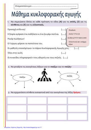 1. Να σημειώσετε δίπλα σε κάθε πρόταση το είδος (Α) για τις απλές, (Σ) για τις
σύνθετες και (Ε) για τις ελλειπτικές.
Προσοχή κίνδυνος! [......]
Η Σοφία αγόρασε ένα ποδήλατο κι ένα ζευγάρι πατίνια. [......]
Ρεκόρ πωλήσεων! [......]
Ο Γιώργος φόρεσε τα παπούτσια του. [......]
Οι μαθητές επισκέφτηκαν το πάρκο Κυκλοφοριακής Αγωγής χτες. [......]
Όλοι στην αυλή. [......]
Οι πινακίδες πληροφορούν τους οδηγούς και τους πεζούς. [......]
2. Να φτιάξετε τις οικογένειες λέξεων για το «παίζω» και το «πεζός»
3. Να σχηματίσετε σύνθετα ουσιαστικά από την οικογένεια της λέξης δρόμος:
Ονοματεπώνυμο:………………………………………………………
……………………………………………
παίζω
πεζός
Θυμάμαι:
Απλή: Υ-Ρ-Α ή Κ
Σύνθετη:ΥΥΥ-Ρ-ΑΑΑ ή ΚΚΚ
Ελλειπτική: Δεν υπάρχει
ρήμα
Επιμέλεια: Χρήστος Χαρμπής http://xristx.blogspot.gr σελ.17
Τσαμπίκα Δρακιού
 