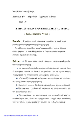 Νικητοπούλου Δήμητρα
Δασκάλα 5ου
Δημοτικού Σχολείου Χανίων
Τάξη Α΄
ΕΚΠΑΙΔΕΥΤΙΚΟ ΠΡΟΓΡΑΜΜΑ ΑΓΩΓΗΣ ΥΓΕΙΑΣ
« Κυκλοφοριακή Αγωγή »
Σκοπός : Το μάθημα αυτό έχει σκοπό να μυήσει το παιδί στους
βασικούς κανόνες της κυκλοφοριακής αγωγής.
Να μάθουν να ξεχωρίζουν και ν’ αντιμετωπίζουν τους κινδύνους
στους δρόμους και να καλλιεργήσουν το έμφυτο σε κάθε άνθρωπο,
ένστικτο της αυτοπροστασίας .
Στόχοι: Ν’ αποκτήσουν σωστή γνώση των κανόνων κυκλοφορίας
για πεζούς και οδηγούς.
Να καλλιεργήσουν δεξιότητες οι μαθητές ώστε να είναι σε θέση
ν’ αντιδρούν σωστά σε έκτατες καταστάσεις και να έχουν σωστή
συμπεριφορά στο δρόμο και στα μέσα μαζικής μεταφοράς.
Ν’ αναπτύξουν κριτική σκέψη ώστε να αξιολογούν τις συνέπειες
της κακής οδικής συμπεριφοράς τους.
Να μάθουν τρόπους βελτίωσης της ικανότητας προσανατολισμού.
Να προάγουν τη γλωσσική ικανότητα, τη συνεργατικότητα και
την κοινωνικότητά τους .
Να ενισχύσουν την αυτοεκτίμηση ,τον αυτοσεβασμό και την
υπευθυνότητά τους, ώστε να παρεμβαίνουν ενεργά στην παραβίαση
κανόνων οδικής συμπεριφοράς των πολιτών και τη διόρθωσή τους.
Επιμέλεια: Χρήστος Χαρμπής http://xristx.blogspot.gr σελ.18
 