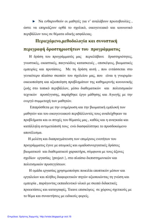 Να ενθαρυνθούν οι μαθητές για ν’ αναλάβουν πρωτοβουλίες ,
ώστε να επηρεάζουν ορθά το σχολικό, οικογενειακό και κοινωνικό
περιβάλλον τους σε θέματα οδικής ασφάλειας.
Περιεχόμενο,μεθοδολογία και συνοπτική
περιγραφή δραστηριοτήτων του προγράμματος
Η δράση του προγράμματός μας περιελάβανε δραστηριότητες,
γνωστικές, εικαστικές, παιγνιώδεις κατασκευές , επισκέψεις, βιωματικές
εμπειρίες και προτάσεις. Με τη δράση αυτή , που εντάσσεται στο
γενικότερο πλαίσιο σκοπών του σχολείου μας, που είναι η γνωριμία-
οικειοποίηση και αξιοποίηση προβλημάτων της καθημερινής κοινωνικής
ζωής στο τοπικό περιβάλλον, μέσω διαθεματικών και πολιτισμικών
τεχνικών προσέγγισης, παράχθηκε έργο μάθησης και Αγωγής με την
ενεργό συμμετοχή των μαθητών.
Επιπρόσθετα με την ενημέρωση και την βιωματική εμπλοκή των
μαθητών και του οικογενειακού περιβάλλοντός τους αναδείχθηκαν τα
προβλήματα και οι πτυχές του θέματός μας , καθώς και η αναγκαία και
κατάλληλη αντιμετώπισή τους ενώ διασφαλίστηκε το προσδοκώμενο
αποτέλεσμα.
Η μελέτη και διαπραγμάτευση των επιμέρους ενοτήτων του
προγράμματος έγινε με ατομικές και ομαδοσυνεργατικές δράσεις
βιωματικού και διαθεματικού χαρακτήρα, σύμφωνα με τους άξονες
σχεδίων εργασίας {project }, στο πλαίσιο διεπιστημονικών και
πολιτισμικών προσεγγίσεων.
Η ομάδα εργασίας χρησιμοποίησε ποικιλία εποπτικών μέσων και
εργαλείων και πλήθος διαφορετικών πηγών αξιοποιώντας τη γνώση και
εμπειρία , παράγοντας εκπαιδευτικό υλικό με σκοπό διδακτικές
προεκτάσεις και καταγραφές. Έκανε επισκέψεις σε χώρους σχετικούς με
το θέμα και συναντήσεις με ειδικούς φορείς.
Επιμέλεια: Χρήστος Χαρμπής http://xristx.blogspot.gr σελ.19
 