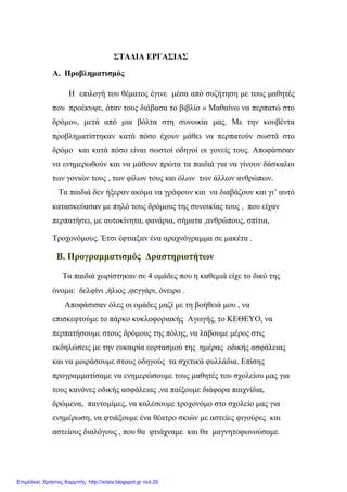 ΣΤΑΔΙΑ ΕΡΓΑΣΙΑΣ
Α. Προβληματισμός
Η επιλογή του θέματος έγινε μέσα από συζήτηση με τους μαθητές
που προέκυψε, όταν τους διάβασα το βιβλίο « Μαθαίνω να περπατώ στο
δρόμο», μετά από μια βόλτα στη συνοικία μας. Με την κουβέντα
προβληματίστηκαν κατά πόσο έχουν μάθει να περπατούν σωστά στο
δρόμο και κατά πόσο είναι σωστοί οδηγοί οι γονείς τους. Αποφάσισαν
να ενημερωθούν και να μάθουν πρώτα τα παιδιά για να γίνουν δάσκαλοι
των γονιών τους , των φίλων τους και όλων των άλλων ανθρώπων.
Τα παιδιά δεν ήξεραν ακόμα να γράφουν και να διαβάζουν και γι’ αυτό
κατασκεύασαν με πηλό τους δρόμους της συνοικίας τους , που είχαν
περπατήσει, με αυτοκίνητα, φανάρια, σήματα ,ανθρώπους, σπίτια,
Τροχονόμους. Έτσι έφτιαξαν ένα αραχνόγραμμα σε μακέτα .
Β. Προγραμματισμός Δραστηριοτήτων
Τα παιδιά χωρίστηκαν σε 4 ομάδες που η καθεμιά είχε το δικό της
όνομα: δελφίνι ,ήλιος ,φεγγάρι, όνειρο .
Αποφάσισαν όλες οι ομάδες μαζί με τη βοήθειά μου , να
επισκεφτούμε το πάρκο κυκλοφοριακής Αγωγής, το ΚΕΘΕΥΟ, να
περπατήσουμε στους δρόμους της πόλης, να λάβουμε μέρος στις
εκδηλώσεις με την ευκαιρία εορτασμού της ημέρας οδικής ασφάλειας
και να μοιράσουμε στους οδηγούς τα σχετικά φυλλάδια. Επίσης
προγραμματίσαμε να ενημερώσουμε τους μαθητές του σχολείου μας για
τους κανόνες οδικής ασφάλειας ,να παίξουμε διάφορα παιχνίδια,
δρώμενα, παντομίμες, να καλέσουμε τροχονόμο στο σχολείο μας για
ενημέρωση, να φτιάξουμε ένα θέατρο σκιών με αστείες φιγούρες και
αστείους διαλόγους , που θα φτιάχναμε και θα μαγνητοφωνούσαμε
Επιμέλεια: Χρήστος Χαρμπής http://xristx.blogspot.gr σελ.20
 