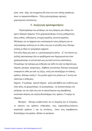 μέσα στην τάξη και συγχρόνως θα είναι ένα τεστ οδικής ασφάλειας
όσων το παρακολουθήσουν . Τέλος φιλοτεχνήσαμε σχετικές
χειροτεχνικές κατασκευές.
Γ. Διεξαγωγή Δραστηριοτήτων
Παρατηρήσαμε και μιλήσαμε για τους δρόμους και είδαμε ότι
έχουν διάφορα σχήματα. Έτσι χρησιμοποιήσαμε έννοιες μαθηματικές
όπως ευθεία, τεθλασμένη, ανοιχτή καμπύλη, κλειστή καμπύλη.
Μιλήσαμε για τα οχήματα που κυκλοφορούν στους δρόμους και τα
ταξινομήσαμε ανάλογα με το είδος τους και το μέγεθός τους. Κάναμε
κολλάζ με θέμα τα τροχοφόρα οχήματα.
Ένα άλλο θέμα μας ήταν η « μποτιλιαρισμένη πόλη» . Σ’ ένα κάνσον με
κολλάζ αποτυπώσαμε όλα τα προβλήματα που δημιουργούνται όταν
χρησιμοποιούμε το αυτοκίνητό μας για πολύ κοντινές αποστάσεις.
Ονομάσαμε την παλάμη μας άνθρωπο και κάθε ένα από τα δάχτυλά μας
σήματα, φανάρια, τροχονόμος , διάβαση ,αυτοκίνητα. Κάναμε λεπτομερή
αναφορά σε κάθε μια από τις λέξεις αυτές και καταλήξαμε σε κάποιες
φράσεις. Κάναμε κολάζ σ’ ένα μεγάλο χαρτί του μέτρου με 5 γωνιές και
επίκεντρο ο άνθρωπος
Σήματα :Γνωρίσαμε αρκετά σήματα μέσα από βιβλία και τη βόλτα μας
στην πόλη ,τα χρωματίσαμε, τα ζωγραφίσαμε , τα κατασκευάσαμε και
μιλήσαμε για την αξία τους και τα αποτελέσματα της παραβίασης
αυτώναπό οδηγούς και πεζούς.Καταλήξαμε στη φράση « Γνωρίζω τα
σήματα»
Φανάρια : Κάναμε κουβεντούλα για το Σταμάτη και το Γρηγόρη ,
το κόκκινο και πράσινο ανθρωπάκι, τους σηματοδότες{κόκκινο,
πορτοκαλί ,πράσινο } και τις συνέπειες όσων τους παραβαίνουν.
Καταλήξαμε στη φράση « βλέπω τα φανάρια»
Επιμέλεια: Χρήστος Χαρμπής http://xristx.blogspot.gr σελ.21
 