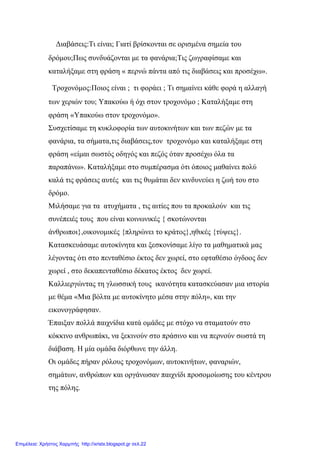 Διαβάσεις:Τι είναι; Γιατί βρίσκονται σε ορισμένα σημεία του
δρόμου;Πως συνδυάζονται με τα φανάρια;Τις ζωγραφίσαμε και
καταλήξαμε στη φράση « περνώ πάντα από τις διαβάσεις και προσέχω».
Τροχονόμος:Ποιος είναι ; τι φοράει ; Τι σημαίνει κάθε φορά η αλλαγή
των χεριών του; Υπακούω ή όχι στον τροχονόμο ; Καταλήξαμε στη
φράση «Υπακούω στον τροχονόμο».
Συσχετίσαμε τη κυκλοφορία των αυτοκινήτων και των πεζών με τα
φανάρια, τα σήματα,τις διαβάσεις,τον τροχονόμο και καταλήξαμε στη
φράση «είμαι σωστός οδηγός και πεζός όταν προσέχω όλα τα
παραπάνω». Καταλήξαμε στο συμπέρασμα ότι όποιος μαθαίνει πολύ
καλά τις φράσεις αυτές και τις θυμάται δεν κινδυνεύει η ζωή του στο
δρόμο.
Μιλήσαμε για τα ατυχήματα , τις αιτίες που τα προκαλούν και τις
συνέπειές τους που είναι κοινωνικές { σκοτώνονται
άνθρωποι},οικονομικές {πληρώνει το κράτος},ηθικές {τύψεις}.
Κατασκευάσαμε αυτοκίνητα και ξεσκονίσαμε λίγο τα μαθηματικά μας
λέγοντας ότι στο πενταθέσιο έκτος δεν χωρεί, στο εφταθέσιο όγδοος δεν
χωρεί , στο δεκαπενταθέσιο δέκατος έκτος δεν χωρεί.
Καλλιεργώντας τη γλωσσική τους ικανότητα κατασκεύασαν μια ιστορία
με θέμα «Μια βόλτα με αυτοκίνητο μέσα στην πόλη», και την
εικονογράφησαν.
Έπαιξαν πολλά παιχνίδια κατά ομάδες με στόχο να σταματούν στο
κόκκινο ανθρωπάκι, να ξεκινούν στο πράσινο και να περνούν σωστά τη
διάβαση. Η μία ομάδα διόρθωνε την άλλη.
Οι ομάδες πήραν ρόλους τροχονόμων, αυτοκινήτων, φαναριών,
σημάτων, ανθρώπων και οργάνωσαν παιχνίδι προσομοίωσης του κέντρου
της πόλης.
Επιμέλεια: Χρήστος Χαρμπής http://xristx.blogspot.gr σελ.22
 