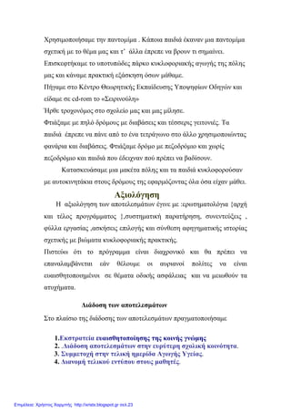Χρησιμοποιήσαμε την παντομίμα . Κάποια παιδιά έκαναν μια παντομίμα
σχετική με το θέμα μας και τ’ άλλα έπρεπε να βρουν τι σημαίνει.
Επισκεφτήκαμε το υποτυπώδες πάρκο κυκλοφοριακής αγωγής της πόλης
μας και κάναμε πρακτική εξάσκηση όσων μάθαμε.
Πήγαμε στο Κέντρο Θεωρητικής Εκπαίδευσης Υποψηφίων Οδηγών και
είδαμε σε cd-rom το «Σειρινούλη»
Ήρθε τροχονόμος στο σχολείο μας και μας μίλησε.
Φτιάξαμε με πηλό δρόμους με διαβάσεις και τέσσερις γειτονιές. Τα
παιδιά έπρεπε να πάνε από το ένα τετράγωνο στο άλλο χρησιμοποιώντας
φανάρια και διαβάσεις. Φτιάξαμε δρόμο με πεζοδρόμιο και χωρίς
πεζοδρόμιο και παιδιά που έδειχναν πού πρέπει να βαδίσουν.
Κατασκευάσαμε μια μακέτα πόλης και τα παιδιά κυκλοφορούσαν
με αυτοκινητάκια στους δρόμους της εφαρμόζοντας όλα όσα είχαν μάθει.
Αξιολόγηση
Η αξιολόγηση των αποτελεσμάτων έγινε με :ερωτηματολόγια {αρχή
και τέλος προγράμματος },συστηματική παρατήρηση, συνεντεύξεις ,
φύλλα εργασίας ,ασκήσεις επιλογής και σύνθεση αφηγηματικής ιστορίας
σχετικής με βιώματα κυκλοφοριακής πρακτικής.
Πιστεύω ότι το πρόγραμμα είναι διαχρονικό και θα πρέπει να
επαναλαμβάνεται εάν θέλουμε οι αυριανοί πολίτες να είναι
ευαισθητοποιημένοι σε θέματα οδικής ασφάλειας και να μειωθούν τα
ατυχήματα.
Διάδοση των αποτελεσμάτων
Στο πλαίσιο της διάδοσης των αποτελεσμάτων πραγματοποιήσαμε
1.Εκστρατεία ευαισθητοποίησης της κοινής γνώμης
2. .Διάδοση αποτελεσμάτων στην ευρύτερη σχολική κοινότητα.
3. Συμμετοχή στην τελική ημερίδα Αγωγής Υγείας.
4. Διανομή τελικού εντύπου στους μαθητές.
Επιμέλεια: Χρήστος Χαρμπής http://xristx.blogspot.gr σελ.23
 