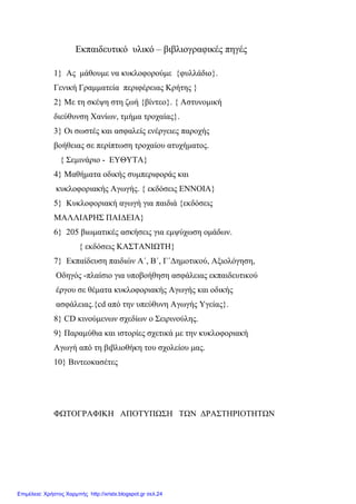 Εκπαιδευτικό υλικό – βιβλιογραφικές πηγές
1} Ας μάθουμε να κυκλοφορούμε {φυλλάδιο}.
Γενική Γραμματεία περιφέρειας Κρήτης }
2} Με τη σκέψη στη ζωή {βίντεο}. { Αστυνομική
διεύθυνση Χανίων, τμήμα τροχαίας}.
3} Οι σωστές και ασφαλείς ενέργειες παροχής
βοήθειας σε περίπτωση τροχαίου ατυχήματος.
{ Σεμινάριο - ΕΥΘΥΤΑ}
4} Μαθήματα οδικής συμπεριφοράς και
κυκλοφοριακής Αγωγής. { εκδόσεις ΕΝΝΟΙΑ}
5} Κυκλοφοριακή αγωγή για παιδιά {εκδόσεις
ΜΑΛΛΙΑΡΗΣ ΠΑΙΔΕΙΑ}
6} 205 βιωματικές ασκήσεις για εμψύχωση ομάδων.
{ εκδόσεις ΚΑΣΤΑΝΙΩΤΗ}
7} Εκπαίδευση παιδιών Α΄, Β΄, Γ΄Δημοτικού, Αξιολόγηση,
Οδηγός -πλαίσιο για υποβοήθηση ασφάλειας εκπαιδευτικού
έργου σε θέματα κυκλοφοριακής Αγωγής και οδικής
ασφάλειας.{cd από την υπεύθυνη Αγωγής Υγείας}.
8} CD κινούμενων σχεδίων ο Σειρινούλης.
9} Παραμύθια και ιστορίες σχετικά με την κυκλοφοριακή
Αγωγή από τη βιβλιοθήκη του σχολείου μας.
10} Βιντεοκασέτες
ΦΩΤΟΓΡΑΦΙΚΗ ΑΠΟΤΥΠΩΣΗ ΤΩΝ ΔΡΑΣΤΗΡΙΟΤΗΤΩΝ
Επιμέλεια: Χρήστος Χαρμπής http://xristx.blogspot.gr σελ.24
 