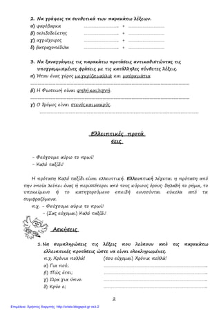 2
2. Να γράψεις τα συνθετικά των παρακάτω λέξεων.
α) ψαρόβαρκα ……………………….. + …………………………
β) σελιδοδείκτης ……………………….. + …………………………
γ) αγριόχοιρος
δ) βατραχοπέδιλα
………………………..
………………………..
+
+
…………………………
…………………………
3. Να ξαναγράψεις τις παρακάτω προτάσεις αντικαθιστώντας τις
υπογραµµισµένες φράσεις µε τις κατάλληλες σύνθετες λέξεις.
α) Ήταν ένας γέρος µε γκρίζα µαλλιά και µαύρα µάτια.
……………………………………………………………………………………………………………………
β) Η Φωτεινή είναι ψηλή και λιγνή.
……………………………………………………………………………………………………………………
γ) Ο δρόµος είναι στενός και µακρύς.
……………………………………………………………………………………………………………………
Ελλειπτικές προτά
σεις
- Φεύγουµε αύριο το πρωί!
- Καλό ταξίδι!
Η πρόταση Καλό ταξίδι είναι ελλειπτική. Ελλειπτική λέγεται η πρόταση από
την οποία λείπει ένας ή περισσότεροι από τους κύριους όρους∙ δηλαδή το ρήµα, το
υποκείµενο ή το κατηγορούµενο επειδή εννοούνται εύκολα από τα
συµφραζόµενα.
π.χ. - Φεύγουµε αύριο το πρωί!
- (Σας εύχοµαι) Καλό ταξίδι!
Ασκήσεις
1. Να συµπληρώσεις τις λέξεις που λείπουν από τις παρακάτω
ελλειπτικές προτάσεις ώστε να είναι ολοκληρωµένες.
π.χ. Χρόνια πολλά! (σου εύχοµαι) Χρόνια πολλά!
α) Για πού; …………………………………………………………………………..
β) Πώς έτσι; …………………………………………………………………………..
γ) Ώρα για ύπνο. …………………………………………………………………………..
δ) Κρύο ε; …………………………………………………………………………..
Επιμέλεια: Χρήστος Χαρμπής http://xristx.blogspot.gr σελ.2
 