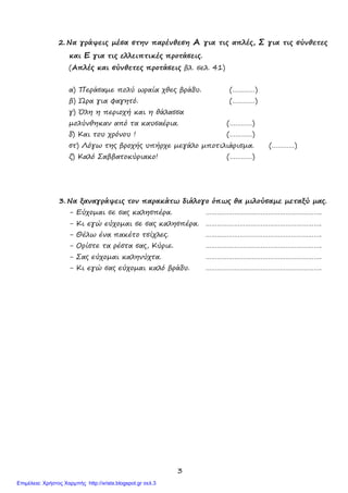 3
2. Να γράψεις µέσα στην παρένθεση Α για τις απλές, Σ για τις σύνθετες
και Ε για τις ελλειπτικές προτάσεις.
(Απλές και σύνθετες προτάσεις βλ. σελ. 41)
α) Περάσαµε πολύ ωραία χθες βράδυ. (…………)
β) Ώρα για φαγητό. (…………)
γ) Όλη η περιοχή και η θάλασσα
µολύνθηκαν από τα καυσαέρια. (…………)
δ) Και του χρόνου ! (…………)
στ) Λόγω της βροχής υπήρχε µεγάλο µποτιλιάρισµα. (…………)
ζ) Καλό Σαββατοκύριακο! (…………)
3. Να ξαναγράψεις τον παρακάτω διάλογο όπως θα µιλούσαµε µεταξύ µας.
- Εύχοµαι σε σας καλησπέρα. …………………………………………………….
- Κι εγώ εύχοµαι σε σας καλησπέρα. …………………………………………………….
- Θέλω ένα πακέτο τσίχλες. …………………………………………………….
- Ορίστε τα ρέστα σας, Κύριε. …………………………………………………….
- Σας εύχοµαι καληνύχτα. …………………………………………………….
- Κι εγώ σας εύχοµαι καλό βράδυ. …………………………………………………….
Επιμέλεια: Χρήστος Χαρμπής http://xristx.blogspot.gr σελ.3
 