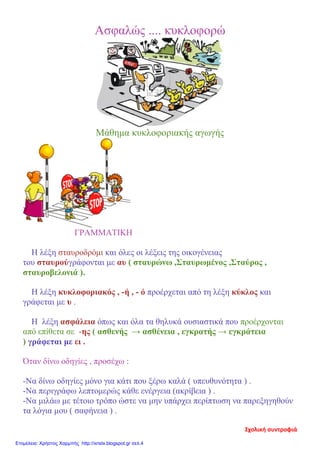Ασφαλώς .... κυκλοφορώ
Μάθημα κυκλοφοριακής αγωγής
ΓΡΑΜΜΑΤΙΚΗ
Η λέξη σταυροδρόμι και όλες οι λέξεις της οικογένειας
του σταυρούγράφονται με αυ ( σταυρώνω ,Σταυρωμένος ,Σταύρος ,
σταυροβελονιά ).
Η λέξη κυκλοφοριακός , -ή , - ό προέρχεται από τη λέξη κύκλος και
γράφεται με υ .
Η λέξη ασφάλεια όπως και όλα τα θηλυκά ουσιαστικά που προέρχονται
από επίθετα σε -ης ( ασθενής → ασθένεια , εγκρατής → εγκράτεια
) γράφεται με ει .
Όταν δίνω οδηγίες , προσέχω :
-Να δίνω οδηγίες μόνο για κάτι που ξέρω καλά ( υπευθυνότητα ) .
-Να περιγράφω λεπτομερώς κάθε ενέργεια (ακρίβεια ) .
-Να μιλάω με τέτοιο τρόπο ώστε να μην υπάρχει περίπτωση να παρεξηγηθούν
τα λόγια μου ( σαφήνεια ) .
Επιμέλεια: Χρήστος Χαρμπής http://xristx.blogspot.gr σελ.4
 