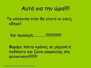 Αυτά για την ώρα!!!!
Τα υπόλοιπα όταν θα γίνετε κι εσείς
οδηγοί!
Και προσοχή.............!!!!!!!!!!!!!!!!
Φοράμε πάντα κράνος σε μηχανή ή
ποδήλατο και ζώνη ασφαλείας στο
αυτοκίνητο!!!!!!!!!
Επιμέλεια: Χρήστος Χαρμπής http://xristx.blogspot.gr σελ.51
 