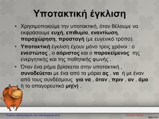 Υποτακτική έγκλιση
• Χρησιμοποιούμε την υποτακτική, όταν θέλουμε να
εκφράσουμε ευχή, επιθυμία, εναντίωση,
παραχώρηση, προσταγή (με ευγενικό τρόπο).
• Υποτακτική έγκλιση έχουν μόνο τρεις χρόνοι : ο
ενεστώτας , ο αόριστος και ο παρακείμενος της
ενεργητικής και της παθητικής φωνής .
• Όταν ένα ρήμα βρίσκεται στην υποτακτική ,
συνοδεύεται με ένα από τα μόρια ας , να ή με έναν
από τους συνδέσμους για να , όταν , πριν , αν , άμα
ή το απαγορευτικό μη(ν) .
Επιμέλεια: Χρήστος Χαρμπής http://xristx.blogspot.gr σελ.54
 