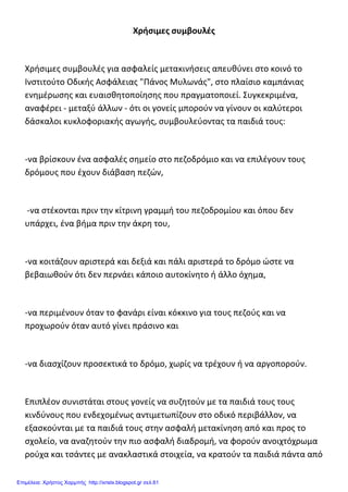 Χρήσιμες συμβουλές
Χρήσιμες συμβουλές για ασφαλείς μετακινήσεις απευθύνει στο κοινό το
Ινστιτούτο Οδικής Ασφάλειας "Πάνος Μυλωνάς", στο πλαίσιο καμπάνιας
ενημέρωσης και ευαισθητοποίησης που πραγματοποιεί. Συγκεκριμένα,
αναφέρει - μεταξύ άλλων - ότι οι γονείς μπορούν να γίνουν οι καλύτεροι
δάσκαλοι κυκλοφοριακής αγωγής, συμβουλεύοντας τα παιδιά τους:
-να βρίσκουν ένα ασφαλές σημείο στο πεζοδρόμιο και να επιλέγουν τους
δρόμους που έχουν διάβαση πεζών,
-να στέκονται πριν την κίτρινη γραμμή του πεζοδρομίου και όπου δεν
υπάρχει, ένα βήμα πριν την άκρη του,
-να κοιτάζουν αριστερά και δεξιά και πάλι αριστερά το δρόμο ώστε να
βεβαιωθούν ότι δεν περνάει κάποιο αυτοκίνητο ή άλλο όχημα,
-να περιμένουν όταν το φανάρι είναι κόκκινο για τους πεζούς και να
προχωρούν όταν αυτό γίνει πράσινο και
-να διασχίζουν προσεκτικά το δρόμο, χωρίς να τρέχουν ή να αργοπορούν.
Επιπλέον συνιστάται στους γονείς να συζητούν με τα παιδιά τους τους
κινδύνους που ενδεχομένως αντιμετωπίζουν στο οδικό περιβάλλον, να
εξασκούνται με τα παιδιά τους στην ασφαλή μετακίνηση από και προς το
σχολείο, να αναζητούν την πιο ασφαλή διαδρομή, να φορούν ανοιχτόχρωμα
ρούχα και τσάντες με ανακλαστικά στοιχεία, να κρατούν τα παιδιά πάντα από
Επιμέλεια: Χρήστος Χαρμπής http://xristx.blogspot.gr σελ.61
 