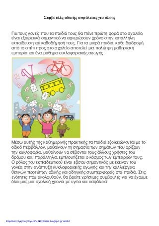 Συμβουλές οδικής ασφάλειας για όλους
Για τους γονείς που τα παιδιά τους θα πάνε πρώτη φορά στο σχολείο,
είναι εξαιρετικά σημαντικό να αφιερώσουν χρόνο στην κατάλληλη
εκπαίδευση και καθοδήγησή τους. Για τα μικρά παιδιά, κάθε διαδρομή
από το σπίτι προς στο σχολείο αποτελεί μια πολύτιμη μαθησιακή
εμπειρία και ένα μάθημα κυκλοφοριακής αγωγής.
Μέσω αυτής της καθημερινής πρακτικής τα παιδιά εξοικειώνονται με το
οδικό περιβάλλον, μαθαίνουν τη σημασία των σημάτων που ορίζουν
την κυκλοφορία, μαθαίνουν να σέβονται τους άλλους χρήστες του
δρόμου και, παράλληλα, εμπλουτίζεται ο κόσμος των εμπειριών τους.
Ο ρόλος του εκπαιδευτικού είναι εξίσου σημαντικός με εκείνον του
γονέα στην ανάπτυξη κυκλοφοριακής αγωγής και την καλλιέργεια
θετικών προτύπων οδικής και οδηγικής συμπεριφοράς στα παιδιά. Στις
ενότητες που ακολουθούν, θα βρείτε χρήσιμες συμβουλές για να έχουμε
όλοι μας μια σχολική χρονιά με υγεία και ασφάλεια!
Επιμέλεια: Χρήστος Χαρμπής http://xristx.blogspot.gr σελ.63
 