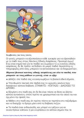 Συμβουλές για τους γονείς
Οι γονείς μπορούν να αξιοποιήσουν κάθε ευκαιρία για να εξασκηθούν
με το παιδί τους στους Κανόνες Οδικής Ασφάλειας. Προσοχή όμως!
Ενώ είναι σημαντικό για τα παιδιά να γνωρίζουν το υς κανόνες οδικής
ασφάλειας, δε θα πρέπει να δοθούν σε μικρά παιδιά περισσότερ ες
πληροφορίες από όσες μπορούν να κατανοήσουν και να διαχειριστούν.
Μερικοί βασικοί κανόνες οδικής ασφάλειας για όλα τα παιδιά, που
μπορούν να τους μάθουν οι γονείς, είναι οι εξής:
♣ Διδάξτε στα παιδιά σας να αναγνωρίζουν τα βασικά οδικά σήματα.
♣ Υπενθυμίστε τακτικά στα παιδιά σας το «χρυσό» κανόνα πριν
διασχίσουν κάποια διάβαση: ΣΤΑΜΑΤΩ – ΚΟΙΤΑΖΩ – ΔΙΑΣΧΙΖΩ ΤΟ
ΔΡΟΜΟ.
♣ Εξηγήστε στο παιδί σας ότι δε θα είναι πάντα σε θέση να βλέπει
κάποιο αυτοκίνητο, οπότε πρέπει να χρησιμοποιεί και την ακοή του και
όχι μόνο την όρασή του.
♣ Μάθετε στο παιδί σας ότι πρέπει πάντα να περπάτα στο πεζοδρόμιο
και να διασχίζει το δρόμο μόνο από τη διάβαση πεζών.
♣ Τα παιδιά είναι ενθουσιώδη, και μπορεί να τρέξουν για να
συναντήσουν κάποιον ή για να φτάσουν σε κάποιο σημείο που τα
Επιμέλεια: Χρήστος Χαρμπής http://xristx.blogspot.gr σελ.64
 