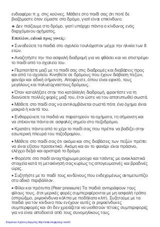 ενδιαφέρει π.χ. στις κούνιες. Μάθετε στο παιδί σας ότι ποτέ δε
βιαζόμαστε όταν είμαστε στο δρόμο, γιατί είναι επικίνδυνο.
♣ Δεν παίζουμε στο δρόμο, γιατί υπάρχει πάντα ο κίνδυνος ενός
διερχόμενου οχήματος.
Επιπλέον, ειδικά προς γονείς:
• Συνοδεύετε τα παιδιά στο σχολείο τουλάχιστον μέχρι την ηλικία των 8
ετών.
• Αναζητήστε την πιο ασφαλή διαδρομή για να φθάσει και να επιστρέψει
το παιδί από το σχολείο του.
• Περπατήστε μαζί με το παιδί σας στις διαδρομές και διαβάσεις προς
και από το σχολείο. Κινηθείτε σε δρόμους που έχουν διάβαση πεζών,
φανάρι και ειδική σήμανση. Αποφύγετε, όπου είναι εφικτό, τους
μεγάλους και πολυσύχναστους δρόμους.
• Όταν καταλήξετε στην πιο κατάλληλη διαδρομή, φροντίστε να τη
διανύσετε πολλές φορές μαζί του, έτσι ώστε να του αποτυπωθεί σωστά.
• Μάθετε στο παιδί σας να αντιλαμβάνεται σωστά πότε ένα όχημα είναι
μακριά ή κοντά του.
• Ενθαρρύνετε τα παιδιά να παρατηρούν τα οχήματα, τη σήμανση και
να στέκονται πάντα σε ασφαλές σημείο στο πεζοδρόμιο.
• Κρατάτε πάντα από το χέρι το παιδί σας που πρέπει να βαδίζει στην
εσωτερική πλευρά του πεζοδρομίου.
• Μάθετε στο παιδί σας ότι ακόμα και στις διαβάσεις των πεζών πρέπει
να είναι εξίσου προσεκτικό. Ακόμη και αν το φανάρι είναι πράσινο,
ελέγχει δεξιά και αριστερά το δρόμο.
• Φορέστε στο παιδί ανοιχτόχρωμα ρούχα και τσάντες με ανακλαστικά
στοιχεία κατά τη μετακίνησή σας κυρίως τις απογευματινές και βραδινές
ώρες.
• Συζητήστε με το παιδί τους κινδύνους που ενδεχομένως αντιμετωπίζει
στο οδικό περιβάλλον.
• Φίλοι και πρότυπα (Peer pressure) Τα παιδιά αντιγράφουν τους
φίλους τους, έτσι μερικές φορές συμπεριφέρονται με μη ασφαλή τρόπο
(σπρώξιμο, ριψοκίνδυνα κόλπα με ποδήλατα κλπ). Συζητούμε με τα
παιδιά για τον κίνδυνο που ενέχουν αυτές οι ριψοκίνδυνες
συμπεριφορές και ότι δεν χρειάζεται να υιοθετούν τέτοιες συμπεριφορές
για να είναι αποδεκτοί από τους συνομηλίκους τους.
Επιμέλεια: Χρήστος Χαρμπής http://xristx.blogspot.gr σελ.65
 
