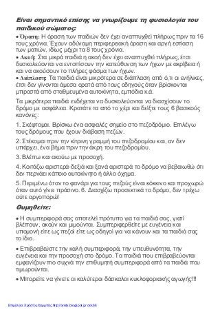 Είναι σημαντικό επίσης να γνωρίζουμε τη φυσιολογία του
παιδικού σώματος:
• Όραση: Η όραση των παιδιών δεν έχει αναπτυχθεί πλήρως πριν τα 16
τους χρόνια. Έχουν αδύναμη περιφερειακή όραση και αργή εστίαση
των ματιών, ιδίως μέχρι τα 8 τους χρόνια.
• Ακοή: Στα μικρά παιδιά η ακοή δεν έχει αναπτυχθεί πλήρως, έτσι
δυσκολεύονται να εντοπίσουν την κατεύθυνση των ήχων με ακρίβεια ή
και να ακούσουν το πλήρες φάσμα των ήχων.
• Διάπλαση: Τα παιδιά είναι μικρότερα σε διάπλαση από ό,τι οι ενήλικες,
έτσι δεν γίνονται άμεσα ορατά από τους οδηγούς όταν βρίσκονται
μπροστά από σταθμευμένα αυτοκίνητα, εμπόδια κ.ά.
Τα μικρότερα παιδιά ενδέχεται να δυσκολεύονται να διασχίσουν το
δρόμο με ασφάλεια. Κρατάτε τα από το χέρι και δείξτε τους 6 βασικούς
κανόνες:
1. Σκέφτομαι. Βρίσκω ένα ασφαλές σημείο στο πεζοδρόμιο. Επιλέγω
τους δρόμους που έχουν διάβαση πεζών.
2. Στέκομαι πριν την κίτρινη γραμμή του πεζοδρομίου και, αν δεν
υπάρχει, ένα βήμα πριν την άκρη του πεζοδρομίου.
3. Βλέπω και ακούω με προσοχή.
4. Κοιτάζω αριστερά-δεξιά και ξανά αριστερά το δρόμο να βεβαιωθώ ότι
δεν περνάει κάποιο αυτοκίνητο ή άλλο όχημα.
5. Περιμένω όταν το φανάρι για τους πεζούς είναι κόκκινο και προχωρώ
όταν αυτό γίνει πράσινο. 6. Διασχίζω προσεκτικά το δρόμο, δεν τρέχω
ούτε αργοπορώ!
Θυμηθείτε:
• Η συμπεριφορά σας αποτελεί πρότυπο για τα παιδιά σας, γιατί
βλέπουν, ακούν και μιμούνται. Συμπεριφερθείτε με ευγένεια και
υπομονή είτε ως πεζοί είτε ως οδηγοί για να κάνουν και τα παιδιά σας
το ίδιο.
• Επιβραβεύστε την καλή συμπεριφορά, την υπευθυνότητα, την
ευγένεια και την προσοχή στο δρόμο. Τα παιδιά που επιβραβεύονται
εμφανίζουν πιο συχνά την επιθυμητή συμπεριφορά από τα παιδιά που
τιμωρούνται.
• Μπορείτε να γίνετε οι καλύτεροι δάσκαλοι κυκλοφοριακής αγωγής!!!
Επιμέλεια: Χρήστος Χαρμπής http://xristx.blogspot.gr σελ.66
 