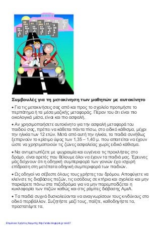 Συμβουλές για τη μετακίνηση των μαθητών με αυτοκίνητο
• Για τις μετακινήσεις σας από και προς το σχολείο προτιμήστε το
περπάτημα ή τα μέσα μαζικής μεταφοράς. Πέραν του ότι είναι πιο
οικολογικά μέσα, είναι και πιο ασφαλή.
• Αν χρησιμοποιήσετε αυτοκίνητο για την ασφαλή μεταφορά του
παιδιού σας, πρέπει να κάθεται πάντα πίσω, στο ειδικό κάθισμα, μέχρι
την ηλικία των 12 ετών. Μετά από αυτή την ηλικία, τα παιδιά συνήθως
ξεπερνούν το κρίσιμο ύψος των 1,35 – 1,40 μ. που απαιτείται να έχουν
ώστε να χρησιμοποιούν τις ζώνες ασφαλείας χωρίς ειδικό κάθισμα.
• Να αντιμετωπίζετε με ψυχραιμία και ευγένεια τις προκλήσεις στο
δρόμο. είναι αρετές που θέλουμε όλοι να έχουν τα παιδιά μας. Έρευνες
μάς δείχνουν ότι η οδηγική συμπεριφορά των γονιών έχει ισχυρή
επίδραση στη μετέπειτα οδηγική συμπεριφορά των παιδιών.
• Ως οδηγοί να σέβεστε όλους τους χρήστες του δρόμου. Αποφύγετε να
κλείνετε τις διαβάσεις πεζών, τις εισόδους σε κτήρια και σχολεία και μην
παρκάρετε πάνω στα πεζοδρόμια για να μην παρεμποδίζεται η
κυκλοφορία των πεζών καθώς και στις ράμπες διάβασης ΑμεΑ.
• Τα παιδιά συχνά δυσκολεύονται να αναγνωρίσουν τους κινδύνους στο
οδικό περιβάλλον. Συζητήστε μαζί τους, παίξτε, καθοδηγήστε τα,
προστατέψτε τα.
Επιμέλεια: Χρήστος Χαρμπής http://xristx.blogspot.gr σελ.67
 