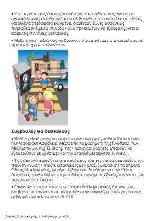 • Στις περιπτώσεις όπου η μετακίνηση των παιδιών σας γίνεται με
σχολικά λεωφορεία, θα πρέπει να βεβαιωθείτε ότι αυτά είναι απολύτως
κατάλληλα (πρόσφατα ελεγμένα, διαθέτουν ζώνες ασφαλείας,
πυροσβεστικά μέσα, συνοδό κ.ά.), προκειμένου να εξασφαλίζονται οι
ασφαλείς συνθήκες μεταφοράς.
• Μάθετε στα παιδιά σας να βγαίνουν ή να μπαίνουν στο αυτοκίνητο με
προσοχή, χωρίς να βιάζονται.
Συμβουλές για δασκάλους
• Κάθε σχολικό μάθημα μπορεί να γίνει αφορμή για Εκπαίδευση στην
Κυκλοφοριακή Ασφάλεια. Μέσα από τα μαθήματα της Γλώσσας, των
Μαθηματικών, της Έκθεσης, της Φυσικής οι μαθητές μπορούν να
εξοικειωθούν με χρήσιμες για την ασφαλή μετακίνηση έννοιες.
• Το διδακτικό παιχνίδι είναι ο καλύτερος τρόπος για να αφομοιώσει το
παιδί τη γνώση. Φτιάξτε κατασκευές με κολάζ, ζωγραφίστε τα σήματα
Οδικής Κυκλοφορίας, φτιάξτε το δικό σας δεκάλογο για την Οδική
Ασφάλεια, τραγουδήστε και μεταδώστε μηνύματα Οδικής Ασφάλειας και
πολιτισμού στο δρόμο.
• Οργανώστε μια επίσκεψη σε Πάρκο Κυκλοφοριακής Αγωγής και
βοηθήστε τα παιδιά να εκπαιδευτούν στην ασφαλή μετακίνηση και στο
σεβασμό των κανόνων του Κ.Ο.Κ.
Επιμέλεια: Χρήστος Χαρμπής http://xristx.blogspot.gr σελ.68
 