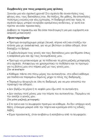 Συμβουλές για τους μικρούς μας φίλους
Ξεκινάει μια νέα σχολική χρονιά! Στο σχολείο θα συναντήσεις τους
φίλους σου, τους δασκάλους σου, θα παίξεις, θα μάθεις, θα αποκτήσεις
πολύτιμες γνώσεις και νέες εμπειρίες. Η διαδρομή από και προς το
σχολείο όμως μπορεί να κρύβει ορισμένους κινδύνους, γι’ αυτό και
πρέπει να είσαι προσεκτικός.
Διάβασε τα παρακάτω και θα είσαι πανέτοιμος/η για μια ευχάριστη και
ασφαλή μετακίνηση!
Προετοιμάζομαι
• Προτιμώ ανοιχτόχρωμα ρούχα (λευκά, κίτρινα κτλ) και στολίζω την
τσάντα μου με ανακλαστικά, για να με βλέπουν οι άλλοι οδηγοί, όταν
διασχίζω το δρόμο.
• Συμβουλεύομαι τους γονείς και τους δασκάλους μου για θέματα όπως
η ασφάλειά μου και όχι τους συνομήλικούς μου.
• Προτιμώ να μετακινούμαι με τα πόδια και τα μέσα μαζικής μεταφοράς
στο σχολείο. Αποφεύγω να χρησιμοποιώ το ποδήλατο και το προτιμώ
για τις βόλτες μου στο πάρκο μαζί με τους γονείς μου.
Στο αυτοκίνητο
• Κάθομαι πάντα στο πίσω μέρος του αυτοκινήτου, στο ειδικό κάθισμα
για παιδιά και παραμένω δεμένος μέχρι το τέλος της διαδρομής.
• Παραμένω ήσυχος/η σε όλη τη διαδρομή, για να μην αποσπώ την
προσοχή του οδηγού.
• Δεν βγάζω τα χέρια ή το κεφάλι μου έξω από το αυτοκίνητο.
• Δεν ανοίγω ποτέ μόνος μου την πόρτα του αυτοκινήτου. Περιμένω να
την ανοίξει ο γονιός μου.
Στα μέσα μαζικής μεταφοράς
• Στο τρένο και το λεωφορείο προτιμώ να κάθομαι. Αν δεν υπάρχει κενή
θέση, στέκομαι μακριά από την πόρτα και κρατιέμαι από τις ειδικές
λαβές.
• Είμαι προσεκτικός, όταν ανεβαίνω ή κατεβαίνω από το λεωφορείο.
Επιμέλεια: Χρήστος Χαρμπής http://xristx.blogspot.gr σελ.70
 