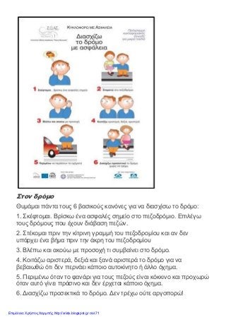 Στον δρόμο
Θυμάμαι πάντα τους 6 βασικούς κανόνες για να διασχίσω το δρόμο:
1. Σκέφτομαι. Βρίσκω ένα ασφαλές σημείο στο πεζοδρόμιο. Επιλέγω
τους δρόμους που έχουν διάβαση πεζών.
2. Στέκομαι πριν την κίτρινη γραμμή του πεζοδρομίου και αν δεν
υπάρχει ένα βήμα πριν την άκρη του πεζοδρομίου
3. Βλέπω και ακούω με προσοχή τι συμβαίνει στο δρόμο.
4. Κοιτάζω αριστερά, δεξιά και ξανά αριστερά το δρόμο για να
βεβαιωθώ ότι δεν περνάει κάποιο αυτοκίνητο ή άλλο όχημα.
5. Περιμένω όταν το φανάρι για τους πεζούς είναι κόκκινο και προχωρώ
όταν αυτό γίνει πράσινο και δεν έρχεται κάποιο όχημα.
6. Διασχίζω προσεκτικά το δρόμο. Δεν τρέχω ούτε αργοπορώ!
Επιμέλεια: Χρήστος Χαρμπής http://xristx.blogspot.gr σελ.71
 