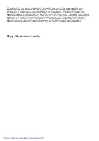 Συμβουλές για τους οδηγούς Όταν διέρχεστε έξω από παιδικούς
σταθμούς, νηπιαγωγεία, σχολεία και γυμνάσια, παιδικές χαρές και
πάρκα όπου κυκλοφορούν, συχνάζουν και παίζουν μαθητές και μικρά
παιδιά, να οδηγείτε με αυξημένη προσοχή και μικρότερη ταχύτητα,
προκειμένου να ελαχιστοποιούνται οι περιπτώσεις ατυχήματος.
Πηγή: http://driveandtravel.gr
Επιμέλεια: Χρήστος Χαρμπής http://xristx.blogspot.gr σελ.72
 