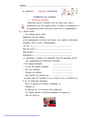 ΟΝΟΜΑ………………………………………………………………………………………………………………………………..
5η ΕΝΟΤΗΤΑ ΑΣΦΑΛΩΣ ΚΥΚΛΟΦΟΡΩ
ΓΡΑΜΜΑΤΙΚΗ ΚΑΙ ΑΣΚΗΣΕΙΣ
1. Ελλειπτικές προτάσεις
Ελλειπτική λέγεται η πρόταση από την οποία λείπει ένας ή
περισσότεροι από τους κύριους όρους( το ρήμα, το υποκείμενο ή το
κατηγορούμενο) επειδή εννοούνται εύκολα από τα συμφραζόμενα.
π.χ. - Χρόνια πολλά !
- Σου εύχομαι χρόνια πολλά .
Εφάρμοσε αυτά που έμαθες:
v Να συμπληρώσεις τις λέξεις που λείπουν στις παρακάτω ελλειπτικές
προτάσεις , ώστε να είναι ολοκληρωμένες:
Για πού; 2 …………………………………………………………………………………………………………………..
Ώρα για ύπνο! 2 ………………………………………………………………………………………………………..
Καλή χρονιά! 2 …………………………………………………………………………………………………………..
Καλησπέρα! 2 …………………………………………………………………………………………………………….
v Ξαναγράψε το διάλογο που ακολουθεί , όπως θα μιλούσαμε μεταξύ
μας , χρησιμοποιώντας ελλειπτικές προτάσεις:
- Σου εύχομαι καλημέρα. ……………………………………………………….
- Κι εγώ σου εύχομαι καλημέρα. ………………………………………………………..
- Εσύ πού πηγαίνεις; ………………………………………………………..
- Πηγαίνω στο σχολείο. ………………………………………………………..
- Εγώ πηγαίνω στη δουλειά μου. ……………………………………………………….
v Γράψε μέσα στα κουτάκια Α για τις απλές Σ για τις σύνθετες και
Ε για τις ελλειπτικές προτάσεις.
Θέλω να περάσω στο απέναντι πεζοδρόμιο. 1
Πρόσεχε! 1
Τα φορτηγά και τα αυτοκίνητα είναι οχήματα.1
Στο δρόμο περνούν αυτοκίνητα, λεωφορεία και μηχανές. 1
Ώρα για μελέτη.1
Επιμέλεια: Χρήστος Χαρμπής http://xristx.blogspot.gr σελ.7
 