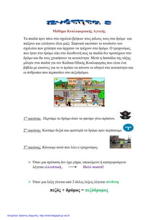 Μάζεκα Κπθινθνξηαθήο Αγσγήο
Σα παηδηά πξηλ πάλε ζην ζρνιείν βξήθαλ ηνπο θίινπο ηνπο ζην δξόκν θαη
παίδαλε θαη γειάγαλε όινη καδί. Ξαθληθά αθνύζαλ ην θνπδνύλη ηνπ
ζρνιείνπ πνπ ρηύπεζε θαη άξρηζαλ λα ηξέρνπλ ζην δξόκν. Ο ηξνρνλόκνο
πνπ ήηαλ ζην δξόκν είπε ζην δηεπζπληή πσο ηα παηδηά δελ πξνζέρνπλ ζην
δξόκν θαη ζα ηνπο ρηππήζνπλ ηα απηνθίλεηα. Μεηά ε δαζθάια ηεο ηάμεο
κίιεζε ζηα παηδηά γηα ηνλ Κώδηθα Οδηθήο Κπθινθνξίαο πνπ είλαη έλα
βηβιίν κε θαλόλεο γηα ην ηη πξέπεη λα θάλνπλ νη νδεγνί ζην απηνθίλεην θαη
νη άλζξσπνη πνπ πεξπαηάλε ζην πεδνδξόκην.
1νο
θαλόλαο . Πεξλάκε ην δξόκν όηαλ ην θαλάξη γίλεη πξάζηλν.
2νο
θαλόλαο. Κνηηάκε δεμηά θαη αξηζηεξά ην δξόκν πξηλ πεξάζνπκε
3νο
θαλόλαο. Κάλνπκε απηό πνπ ιέεη ν ηξνρνλόκνο
 Όηαλ κηα πξόηαζε δελ έρεη ξήκα, ππνθείκελν ή θαηεγνξνύκελν
ιέγεηαη ειιεηπηηθή . Πνιύ ζσζηά!
 Όηαλ κηα ιέμε γίλεηαη από 2 άιιεο ιέμεηο ιέγεηαη ζύλζεηε
πεδόο + δξόκνο = πεδόδξνκνο
Επιμέλεια: Χρήστος Χαρμπής http://xristx.blogspot.gr σελ.8
eva-edu
 