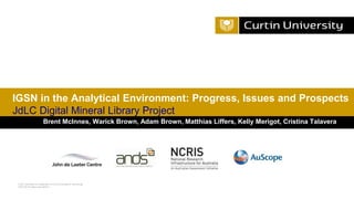 Curtin University is a trademark of Curtin University of Technology
CRICOS Provider Code 00301J
Brent McInnes, Warick Brown, Adam Brown, Matthias Liffers, Kelly Merigot, Cristina Talavera
IGSN in the Analytical Environment: Progress, Issues and Prospects
JdLC Digital Mineral Library Project
 