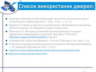 Джерела:
Беженар О., Волинко О. Нові інформаційні технології у навчальному процесі
сучасної школи // Директор школи. – 2005. - № 37. – с. 13 – 15.
Курова Н. Н. Проектна діяльність в розвиненому інформаційному середовищі
освітнього закладу. М.: Федерація Інтернет Освіти, 2002.
Міронова Н. Н. Методика організацій проектної діяльності на уроках
інформатики і інформаційних технологій . Матеріали “ИТО-2001”;
http://www.bitpro.ru/ITO/2001/ito/I/2/I-2-85.htvl
Пахомова Н.Ю. Проектное обучение — что это? // Методист, №1, 2004. - с. 42.
Развитие исследовательской деятельности учащихся. Методический сборник.
— М.: Народное образование, 2001. — 272 с.
http://www.ioso.ru/distant/proiect/meth%20proiect/metod%20pro.htm
http://www.iteach.ru/index/news.html
Джерела:
 