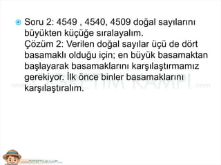  Soru 2: 4549 , 4540, 4509 doğal sayılarını
büyükten küçüğe sıralayalım.
Çözüm 2: Verilen doğal sayılar üçü de dört
basamaklı olduğu için; en büyük basamaktan
başlayarak basamaklarını karşılaştırmamız
gerekiyor. İlk önce binler basamaklarını
karşılaştıralım.
 