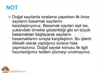 NOT
 Doğal sayılarda sıralama yaparken ilk önce
sayıların basamak sayılarını
karşılaştırıyoruz. Basamak sayıları eşit ise,
yukarıdaki örnekte gösterildiği gibi en büyük
basamaktan başlayarak sayıların
basamaklarını sırayla karşılaştırın. Bu işlemi
dikkatli olarak yaptığınız sürece hata
yapmazsınız. Doğal sayılar konusu ile ilgili
hazırladığımız testleri çözmeyi unutmayınız.
 