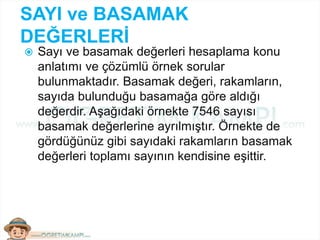 SAYI ve BASAMAK
DEĞERLERİ
 Sayı ve basamak değerleri hesaplama konu
anlatımı ve çözümlü örnek sorular
bulunmaktadır. Basamak değeri, rakamların,
sayıda bulunduğu basamağa göre aldığı
değerdir. Aşağıdaki örnekte 7546 sayısı
basamak değerlerine ayrılmıştır. Örnekte de
gördüğünüz gibi sayıdaki rakamların basamak
değerleri toplamı sayının kendisine eşittir.
 