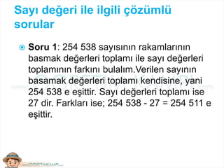 Sayı değeri ile ilgili çözümlü
sorular
 Soru 1: 254 538 sayısının rakamlarının
basmak değerleri toplamı ile sayı değerleri
toplamının farkını bulalım.Verilen sayının
basamak değerleri toplamı kendisine, yani
254 538 e eşittir. Sayı değerleri toplamı ise
27 dir. Farkları ise; 254 538 - 27 = 254 511 e
eşittir.
 