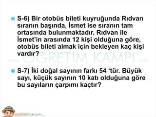  S-6) Bir otobüs bileti kuyruğunda Rıdvan
sıranın başında, İsmet ise sıranın tam
ortasında bulunmaktadır. Rıdvan ile
İsmet’in arasında 12 kişi olduğuna göre,
otobüs bileti almak için bekleyen kaç kişi
vardır?
 S-7) İki doğal sayının farkı 54 ‘tür. Büyük
sayı, küçük sayının 10 katı olduğuna göre
bu sayıların çarpımı kaçtır?
 