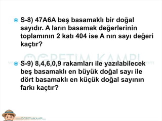  S-8) 47A6A beş basamaklı bir doğal
sayıdır. A ların basamak değerlerinin
toplamının 2 katı 404 ise A nın sayı değeri
kaçtır?
 S-9) 8,4,6,0,9 rakamları ile yazılabilecek
beş basamaklı en büyük doğal sayı ile
dört basamaklı en küçük doğal sayının
farkı kaçtır?
 