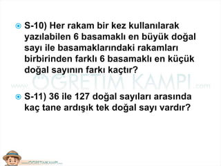  S-10) Her rakam bir kez kullanılarak
yazılabilen 6 basamaklı en büyük doğal
sayı ile basamaklarındaki rakamları
birbirinden farklı 6 basamaklı en küçük
doğal sayının farkı kaçtır?
 S-11) 36 ile 127 doğal sayıları arasında
kaç tane ardışık tek doğal sayı vardır?
 