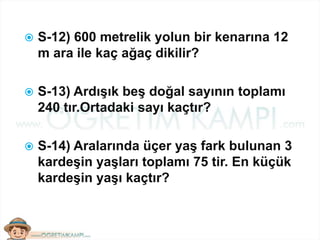  S-12) 600 metrelik yolun bir kenarına 12
m ara ile kaç ağaç dikilir?
 S-13) Ardışık beş doğal sayının toplamı
240 tır.Ortadaki sayı kaçtır?
 S-14) Aralarında üçer yaş fark bulunan 3
kardeşin yaşları toplamı 75 tir. En küçük
kardeşin yaşı kaçtır?
 