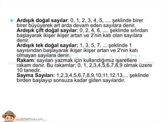  Ardışık doğal sayılar: 0, 1, 2, 3, 4, 5, .... şeklinde birer
birer büyüyerek art arda devam eden sayılara denir.
Ardışık çift doğal sayılar; 0, 2, 4, 6, .... şeklinde sıfırdan
başlayarak ikişer ikişer artan ve 2'nin katı olan sayılara
denir.
Ardışık tek doğal sayılar; 1, 3, 5, 7, ... şeklinde 1
sayısından başlayarak ikişer ikişer artan ve 2'nin katı
olmayan sayılara denir.
Rakam: sayıları yazmak için kullandığımız işaretlere
rakam denir. Bu rakamlar; 0, 1, 2,3,4,5,6,7,8,9 olmak üzere
10 tanedir.
Sayma Sayıları: 1,2,3,4,5,6,7,8,9,10,11,12,13,... şeklinde
birden başlayıp sonsuza kadar giden sayılardır.
 