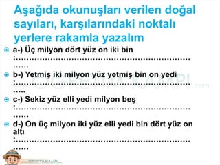 Aşağıda okunuşları verilen doğal
sayıları, karşılarındaki noktalı
yerlere rakamla yazalım
 a-) Üç milyon dört yüz on iki bin
:…………………………………………………………
……
 b-) Yetmiş iki milyon yüz yetmiş bin on yedi
:…………………………………………………………
…..
 c-) Sekiz yüz elli yedi milyon beş
:…………………………………………………………
……
 d-) On üç milyon iki yüz elli yedi bin dört yüz on
altı
:…………………………………………………………
……
 