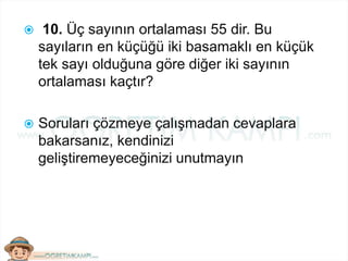  10. Üç sayının ortalaması 55 dir. Bu
sayıların en küçüğü iki basamaklı en küçük
tek sayı olduğuna göre diğer iki sayının
ortalaması kaçtır?
 Soruları çözmeye çalışmadan cevaplara
bakarsanız, kendinizi
geliştiremeyeceğinizi unutmayın
 