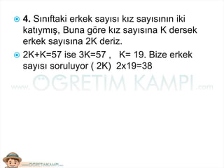  4. Sınıftaki erkek sayısı kız sayısının iki
katıymış, Buna göre kız sayısına K dersek
erkek sayısına 2K deriz.
 2K+K=57 ise 3K=57 , K= 19. Bize erkek
sayısı soruluyor ( 2K) 2x19=38
 