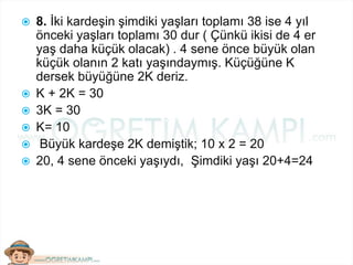  8. İki kardeşin şimdiki yaşları toplamı 38 ise 4 yıl
önceki yaşları toplamı 30 dur ( Çünkü ikisi de 4 er
yaş daha küçük olacak) . 4 sene önce büyük olan
küçük olanın 2 katı yaşındaymış. Küçüğüne K
dersek büyüğüne 2K deriz.
 K + 2K = 30
 3K = 30
 K= 10
 Büyük kardeşe 2K demiştik; 10 x 2 = 20
 20, 4 sene önceki yaşıydı, Şimdiki yaşı 20+4=24
 