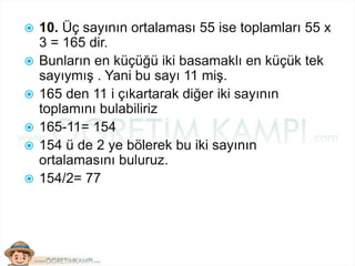  10. Üç sayının ortalaması 55 ise toplamları 55 x
3 = 165 dir.
 Bunların en küçüğü iki basamaklı en küçük tek
sayıymış . Yani bu sayı 11 miş.
 165 den 11 i çıkartarak diğer iki sayının
toplamını bulabiliriz
 165-11= 154
 154 ü de 2 ye bölerek bu iki sayının
ortalamasını buluruz.
 154/2= 77
 