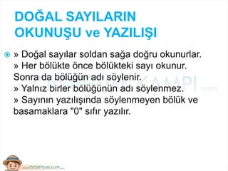 DOĞAL SAYILARIN
OKUNUŞU ve YAZILIŞI
 » Doğal sayılar soldan sağa doğru okunurlar.
» Her bölükte önce bölükteki sayı okunur.
Sonra da bölüğün adı söylenir.
» Yalnız birler bölüğünün adı söylenmez.
» Sayının yazılışında söylenmeyen bölük ve
basamaklara "0" sıfır yazılır.
 