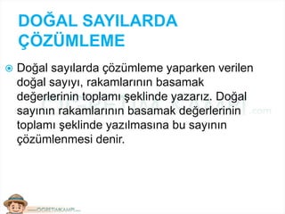 DOĞAL SAYILARDA
ÇÖZÜMLEME
 Doğal sayılarda çözümleme yaparken verilen
doğal sayıyı, rakamlarının basamak
değerlerinin toplamı şeklinde yazarız. Doğal
sayının rakamlarının basamak değerlerinin
toplamı şeklinde yazılmasına bu sayının
çözümlenmesi denir.
 