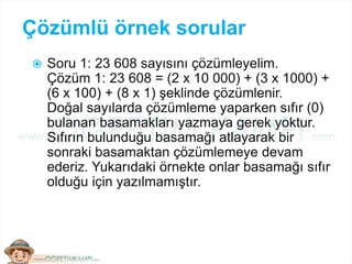 Çözümlü örnek sorular
 Soru 1: 23 608 sayısını çözümleyelim.
Çözüm 1: 23 608 = (2 x 10 000) + (3 x 1000) +
(6 x 100) + (8 x 1) şeklinde çözümlenir.
Doğal sayılarda çözümleme yaparken sıfır (0)
bulanan basamakları yazmaya gerek yoktur.
Sıfırın bulunduğu basamağı atlayarak bir
sonraki basamaktan çözümlemeye devam
ederiz. Yukarıdaki örnekte onlar basamağı sıfır
olduğu için yazılmamıştır.
 