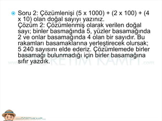  Soru 2: Çözümlenişi (5 x 1000) + (2 x 100) + (4
x 10) olan doğal sayıyı yazınız.
Çözüm 2: Çözümlenmiş olarak verilen doğal
sayı; binler basmağında 5, yüzler basamağında
2 ve onlar basamağında 4 olan bir sayıdır. Bu
rakamları basamaklarına yerleştirecek olursak;
5 240 sayısını elde ederiz. Çözümlemede birler
basamağı bulunmadığı için birler basamağına
sıfır yazdık.
 