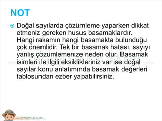 NOT
 Doğal sayılarda çözümleme yaparken dikkat
etmeniz gereken husus basamaklardır.
Hangi rakamın hangi basamakta bulunduğu
çok önemlidir. Tek bir basamak hatası, sayıyı
yanlış çözümlemenize neden olur. Basamak
isimleri ile ilgili eksiklikleriniz var ise doğal
sayılar konu anlatımında basamak değerleri
tablosundan ezber yapabilirsiniz.
 